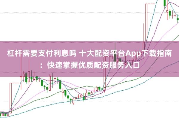 杠杆需要支付利息吗 十大配资平台App下载指南：快速掌握优质配资服务入口
