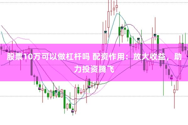 股票10万可以做杠杆吗 配资作用：放大收益，助力投资腾飞