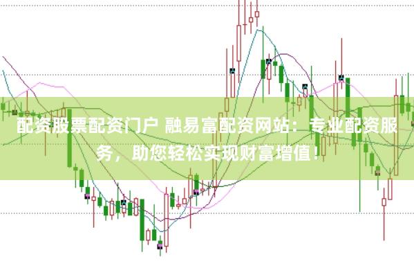 配资股票配资门户 融易富配资网站：专业配资服务，助您轻松实现财富增值！