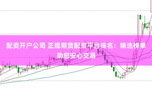 配资开户公司 正规期货配资平台排名：精选榜单助您安心交易