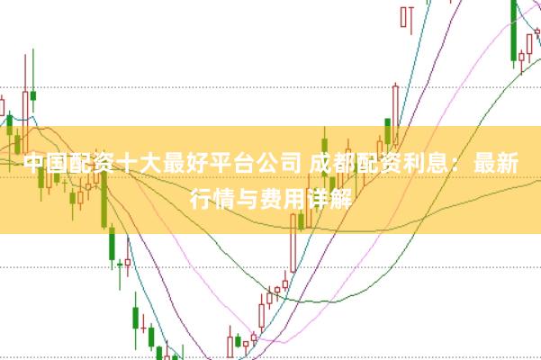 中国配资十大最好平台公司 成都配资利息：最新行情与费用详解