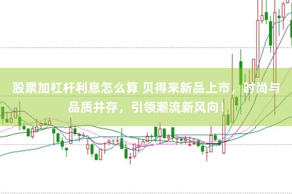 股票加杠杆利息怎么算 贝得来新品上市，时尚与品质并存，引领潮流新风向！