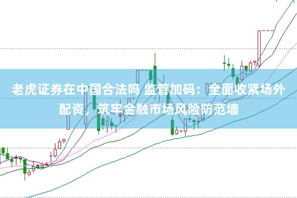 老虎证券在中国合法吗 监管加码：全面收紧场外配资，筑牢金融市场风险防范墙