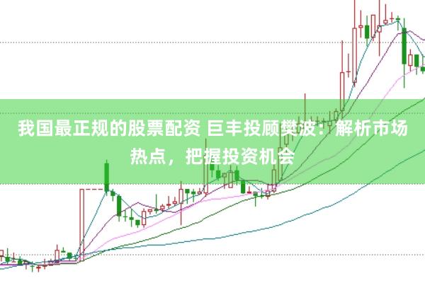 我国最正规的股票配资 巨丰投顾樊波：解析市场热点，把握投资机会