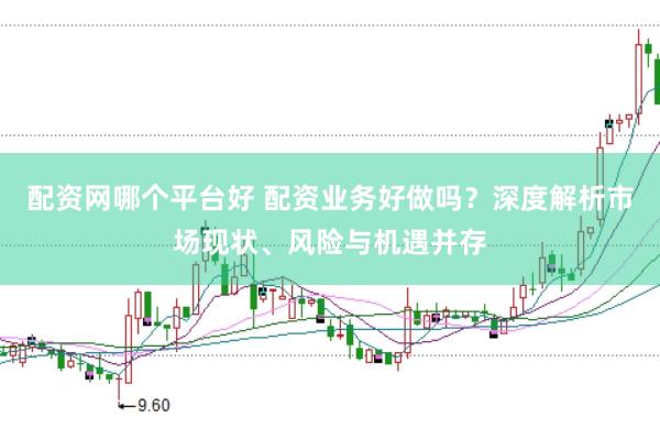 配资网哪个平台好 配资业务好做吗？深度解析市场现状、风险与机遇并存