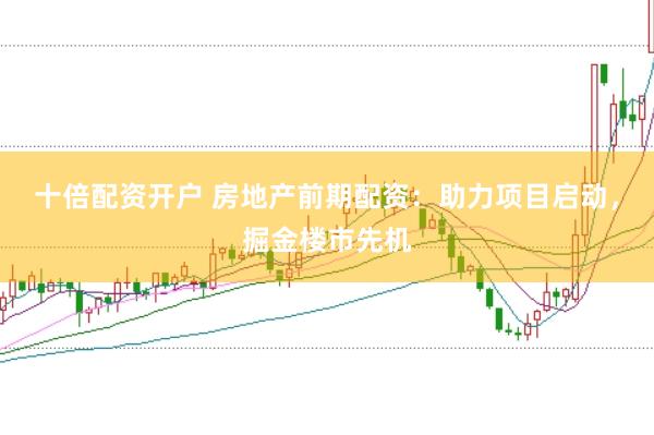 十倍配资开户 房地产前期配资：助力项目启动，掘金楼市先机