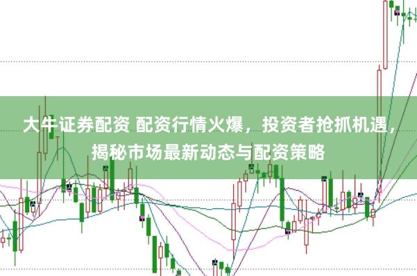 大牛证券配资 配资行情火爆，投资者抢抓机遇，揭秘市场最新动态与配资策略