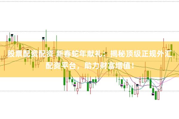 股票配资配资 新春蛇年献礼：揭秘顶级正规外汇配资平台，助力财富增值！