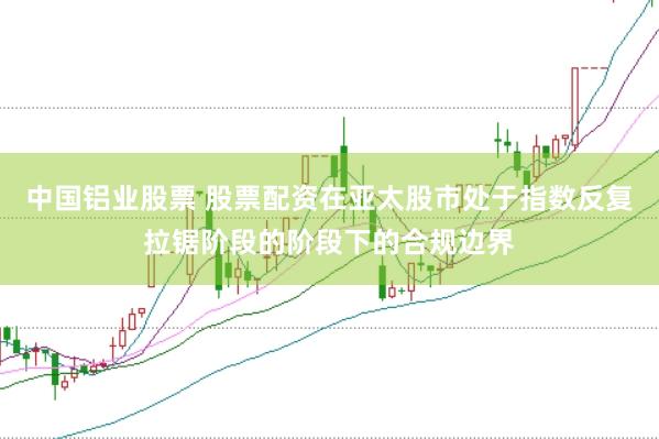 中国铝业股票 股票配资在亚太股市处于指数反复拉锯阶段的阶段下的合规边界