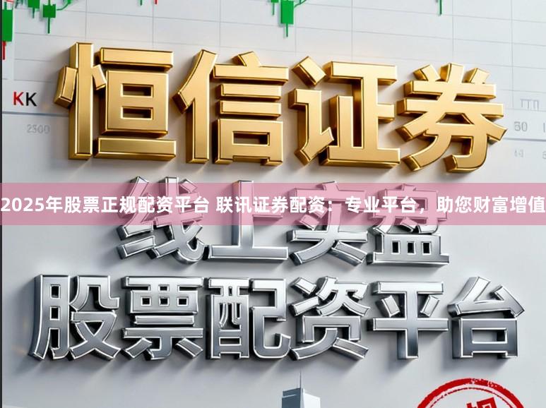 2025年股票正规配资平台 联讯证券配资:专业平台,助您财富增值