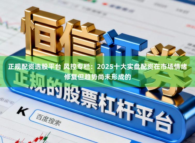 正规配资选股平台 风控专栏：2025十大实盘配资在市场情绪修复但趋势尚未形成的