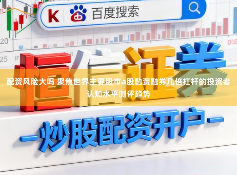 配资风险大吗 聚焦世界主要股市a股融资融券几倍杠杆的投资者认知水平测评趋势
