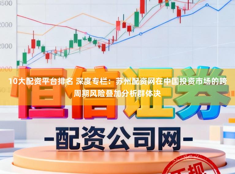 10大配资平台排名 深度专栏:苏州配资网在中国投资市场的跨周期风险叠加分析群体决