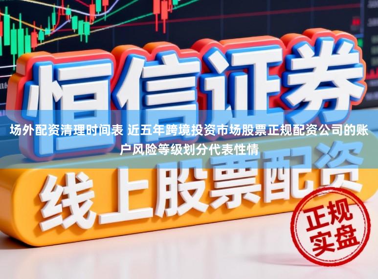 场外配资清理时间表 近五年跨境投资市场股票正规配资公司的账户风险等级划分代表性情