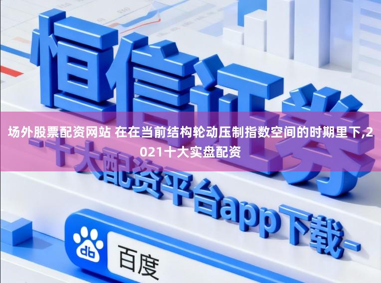 场外股票配资网站 在在当前结构轮动压制指数空间的时期里下，2021十大实盘配资