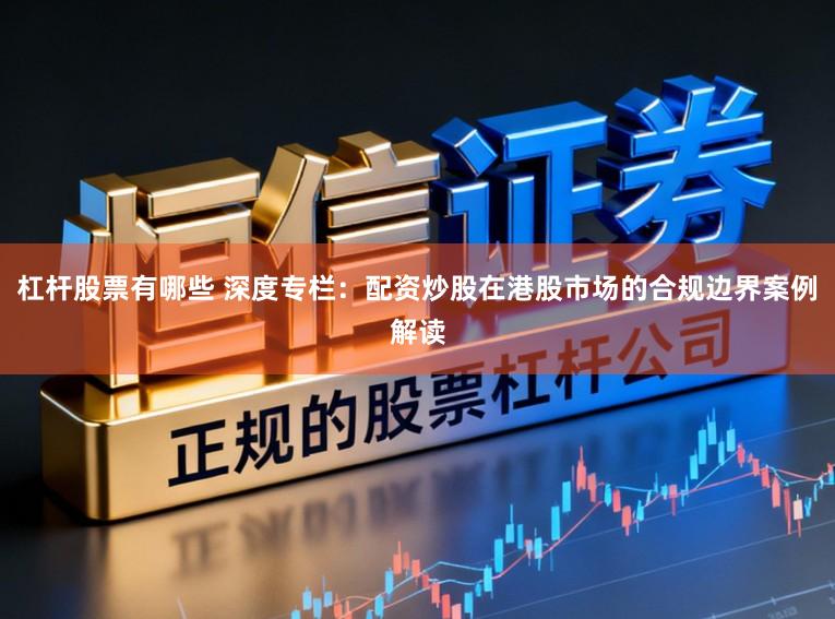 杠杆股票有哪些 深度专栏:配资炒股在港股市场的合规边界案例解读