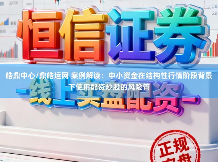 皓鼎中心/鼎皓运网 案例解读:中小资金在结构性行情阶段背景下使用配资炒股的风险管